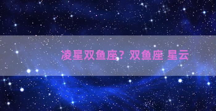 凌星双鱼座？双鱼座 星云